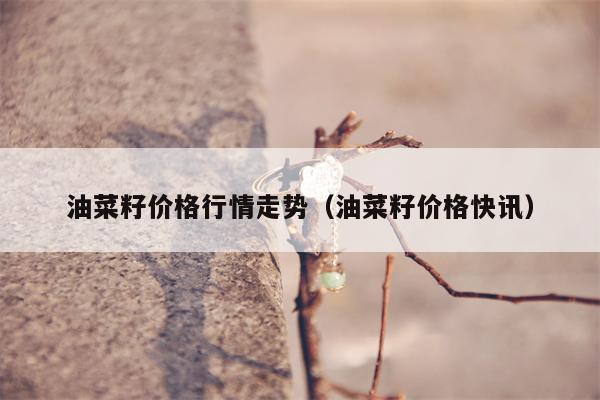 油菜籽价格行情走势（油菜籽价格快讯）