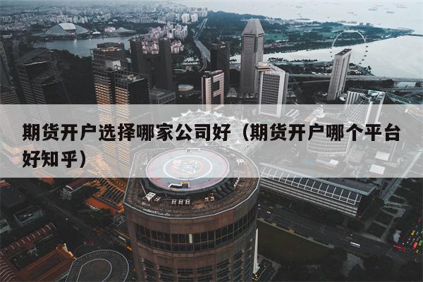 期货开户选择哪家公司好（期货开户哪个平台好知乎）