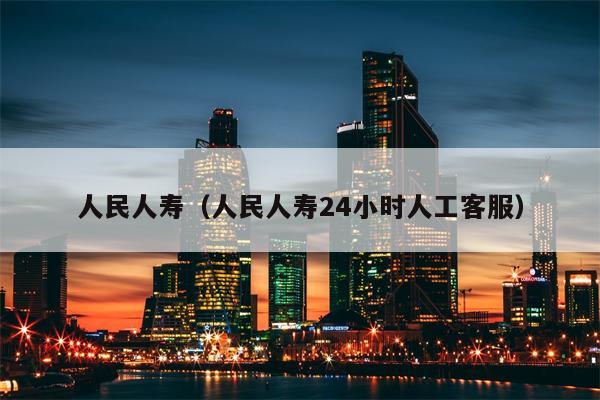 人民人寿（人民人寿24小时人工客服）