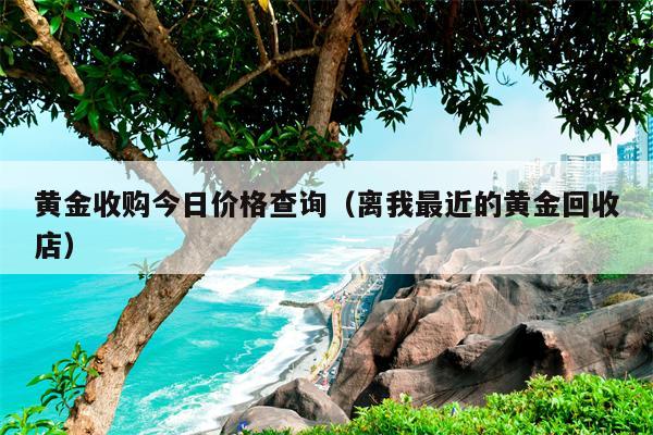 黄金收购今日价格查询（离我最近的黄金回收店）