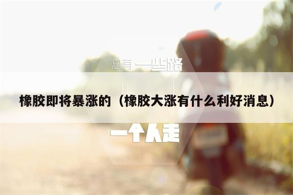 橡胶即将暴涨的（橡胶大涨有什么利好消息）