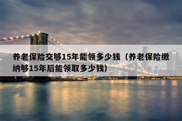 养老保险交够15年能领多少钱（养老保险缴纳够15年后能领取多少钱）
