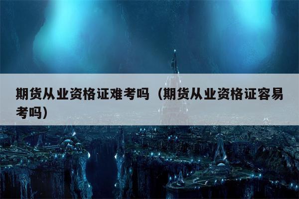 期货从业资格证难考吗（期货从业资格证容易考吗）