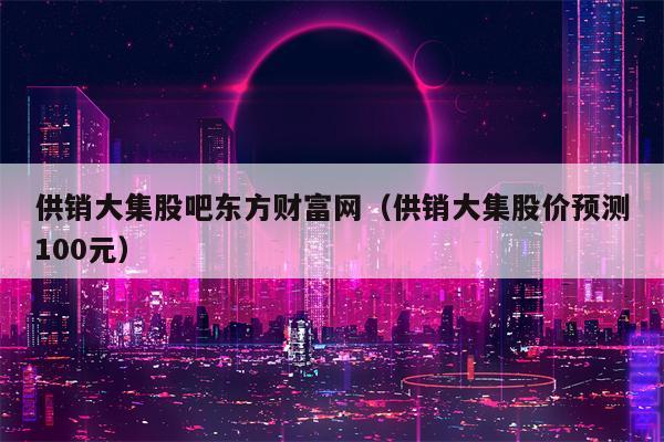 供销大集股吧东方财富网（供销大集股价预测100元）