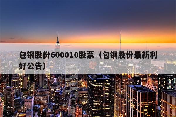 包钢股份600010股票（包钢股份最新利好公告）