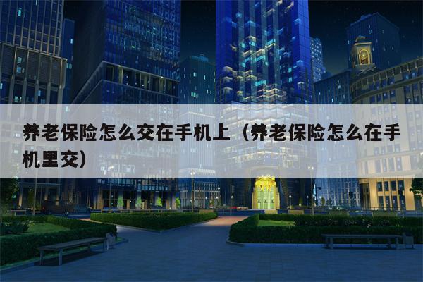 养老保险怎么交在手机上（养老保险怎么在手机里交）