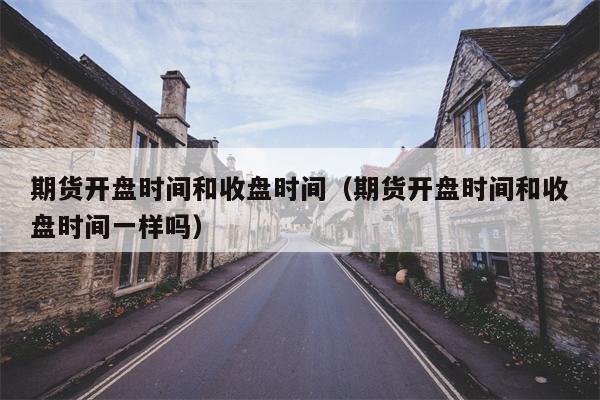 期货开盘时间和收盘时间（期货开盘时间和收盘时间一样吗）