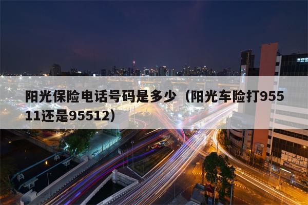阳光保险电话号码是多少（阳光车险打95511还是95512）