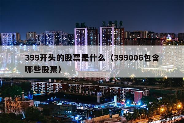 399开头的股票是什么（399006包含哪些股票）