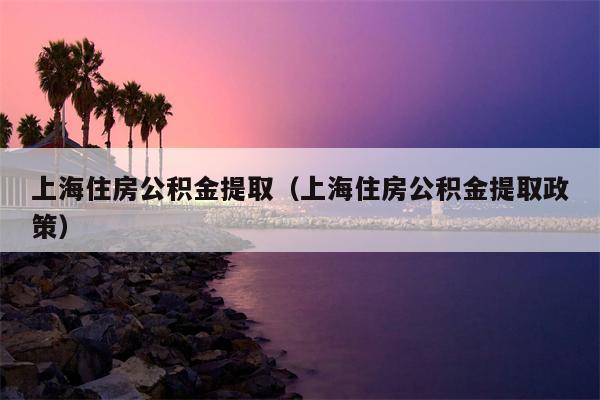 上海住房公积金提取（上海住房公积金提取政策）