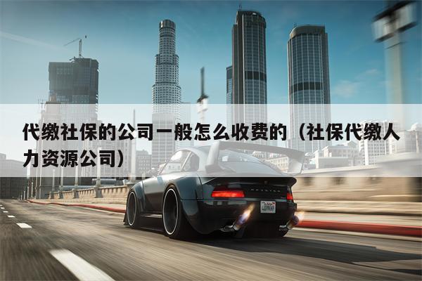 代缴社保的公司一般怎么收费的（社保代缴人力资源公司）