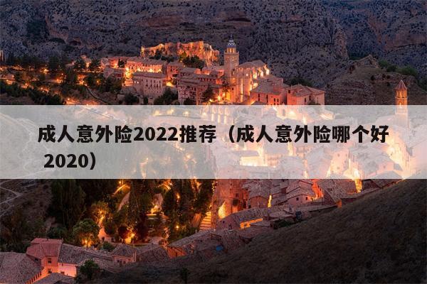 成人意外险2022推荐（成人意外险哪个好 2020）