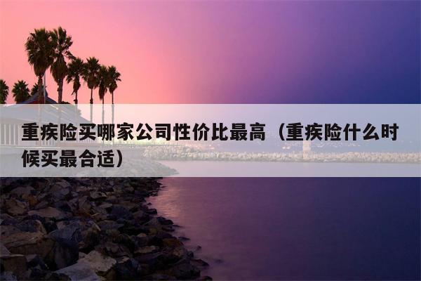 重疾险买哪家公司性价比最高（重疾险什么时候买最合适）