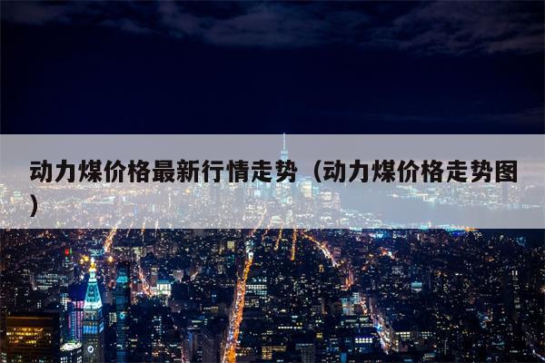 动力煤价格最新行情走势（动力煤价格走势图）