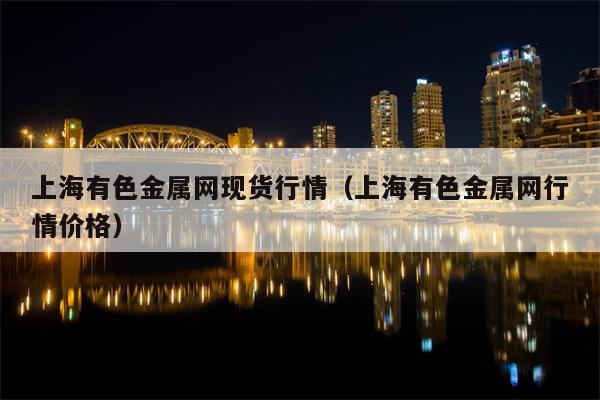 上海有色金属网现货行情（上海有色金属网行情价格）
