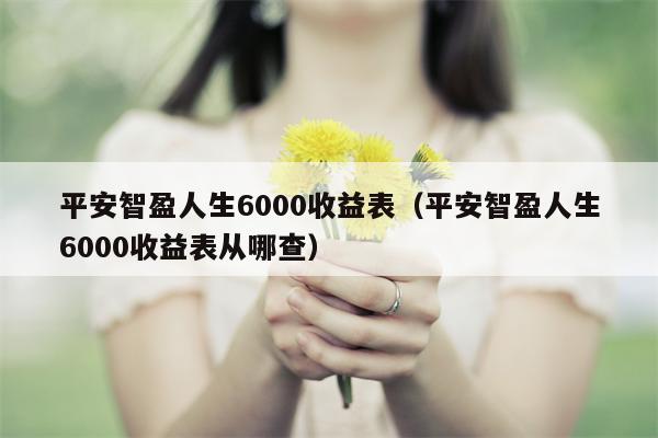 平安智盈人生6000收益表（平安智盈人生6000收益表从哪查）