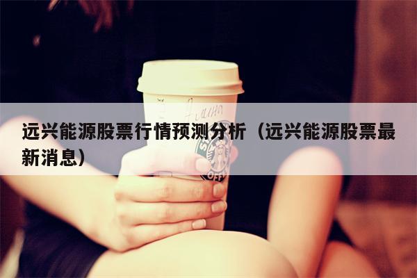 远兴能源股票行情预测分析（远兴能源股票最新消息）
