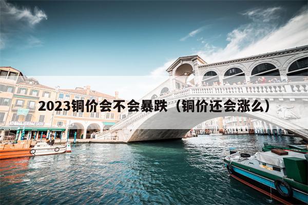 2023铜价会不会暴跌（铜价还会涨么）