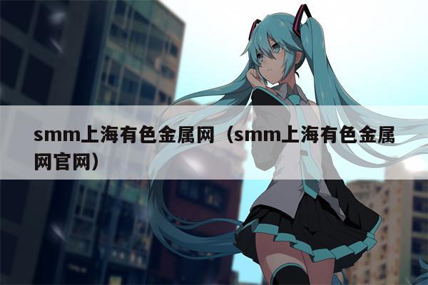 smm上海有色金属网（smm上海有色金属网官网）