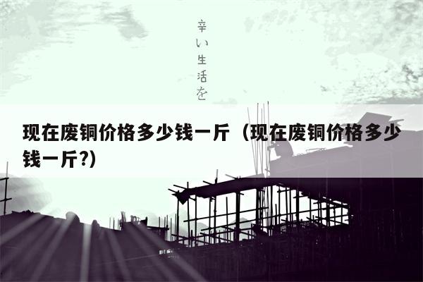 现在废铜价格多少钱一斤（现在废铜价格多少钱一斤?）