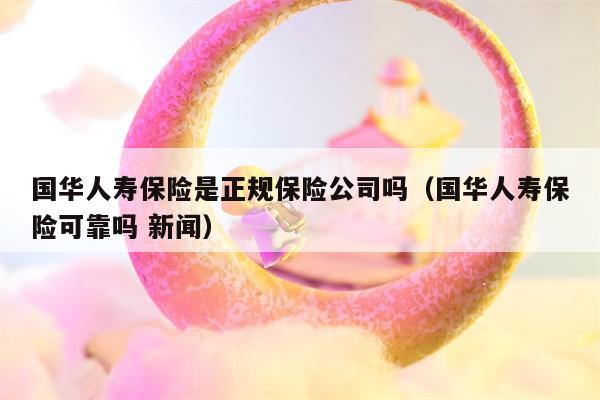 国华人寿保险是正规保险公司吗（国华人寿保险可靠吗 新闻）