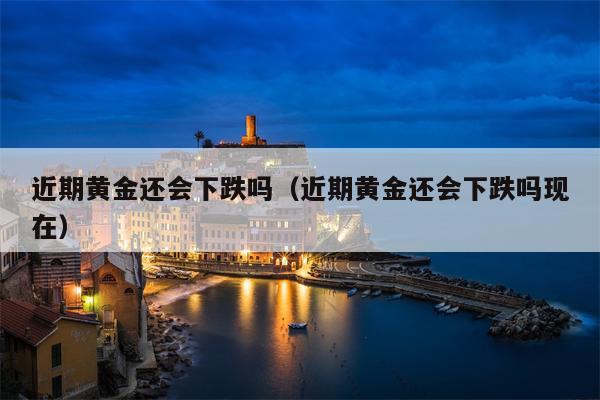 近期黄金还会下跌吗（近期黄金还会下跌吗现在）
