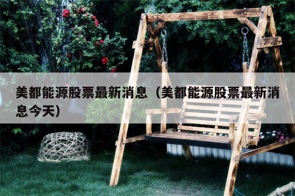 美都能源股票最新消息（美都能源股票最新消息今天）