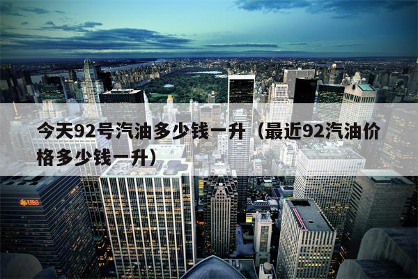 今天92号汽油多少钱一升（最近92汽油价格多少钱一升）