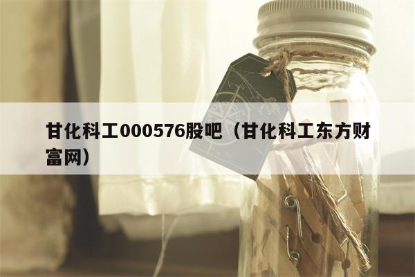 甘化科工000576股吧（甘化科工东方财富网）