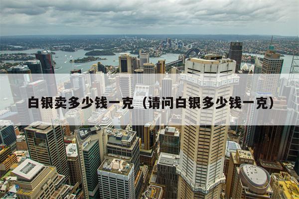 白银卖多少钱一克（请问白银多少钱一克）