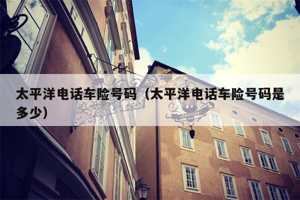 太平洋电话车险号码（太平洋电话车险号码是多少）