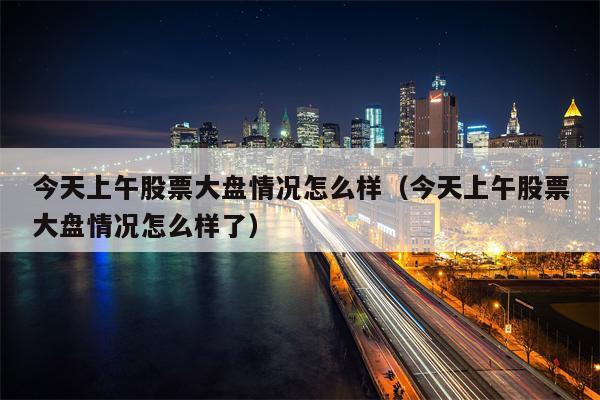 今天上午股票大盘情况怎么样（今天上午股票大盘情况怎么样了）