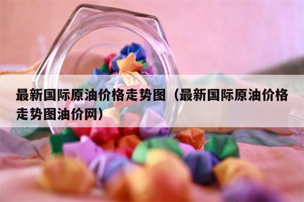 最新国际原油价格走势图（最新国际原油价格走势图油价网）