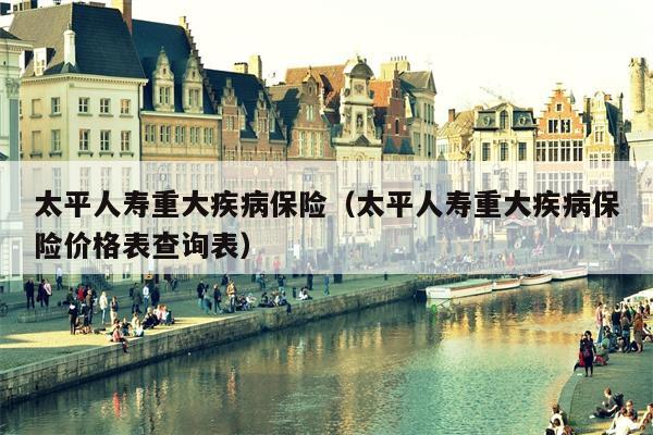 太平人寿重大疾病保险（太平人寿重大疾病保险价格表查询表）