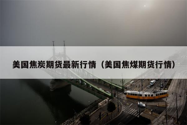 美国焦炭期货最新行情（美国焦煤期货行情）