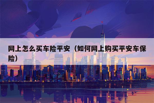 网上怎么买车险平安（如何网上购买平安车保险）