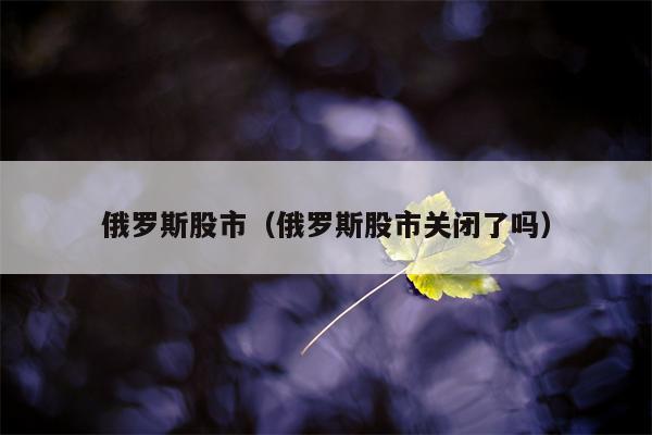 俄罗斯股市（俄罗斯股市关闭了吗）