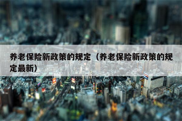 养老保险新政策的规定（养老保险新政策的规定最新）
