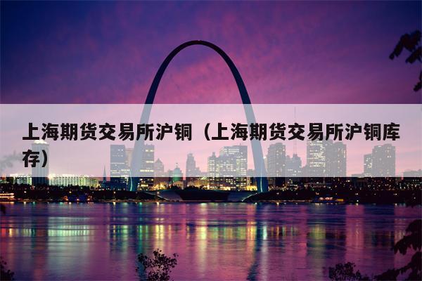 上海期货交易所沪铜（上海期货交易所沪铜库存）