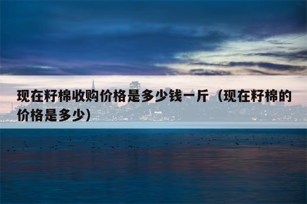 现在籽棉收购价格是多少钱一斤（现在籽棉的价格是多少）
