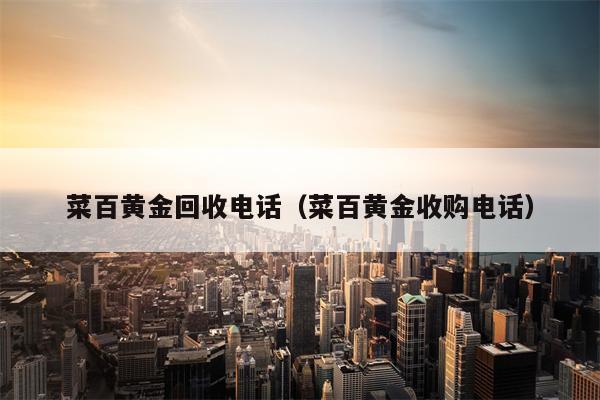 菜百黄金回收电话（菜百黄金收购电话）