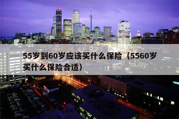 55岁到60岁应该买什么保险（5560岁买什么保险合适）