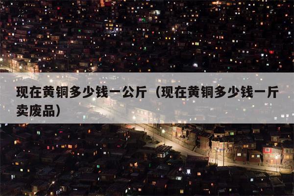 现在黄铜多少钱一公斤（现在黄铜多少钱一斤卖废品）