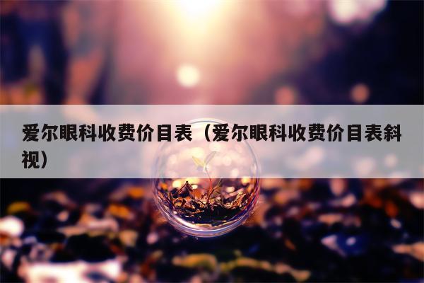 爱尔眼科收费价目表（爱尔眼科收费价目表斜视）