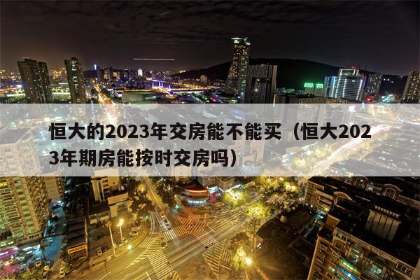 恒大的2023年交房能不能买（恒大2023年期房能按时交房吗）