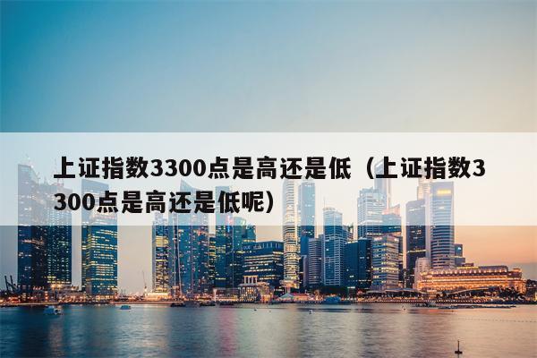 上证指数3300点是高还是低（上证指数3300点是高还是低呢）