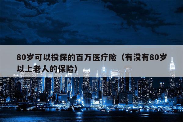 80岁可以投保的百万医疗险（有没有80岁以上老人的保险）