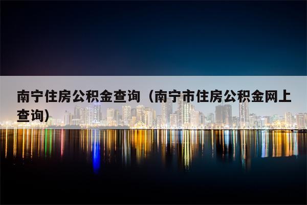 南宁住房公积金查询（南宁市住房公积金网上查询）