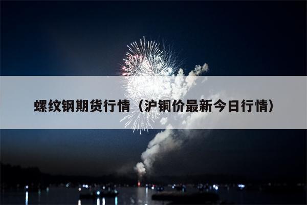 螺纹钢期货行情（沪铜价最新今日行情）