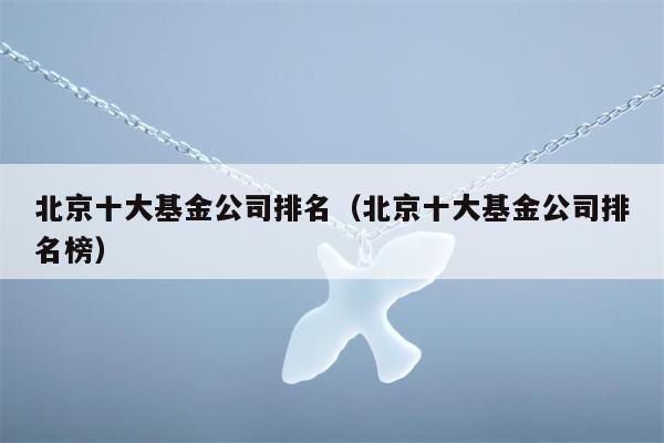 北京十大基金公司排名（北京十大基金公司排名榜）